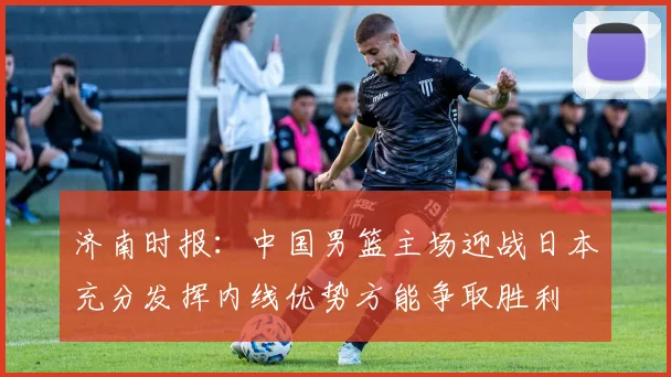 济南时报：中国男篮主场迎战日本充分发挥内线优势方能争取胜利