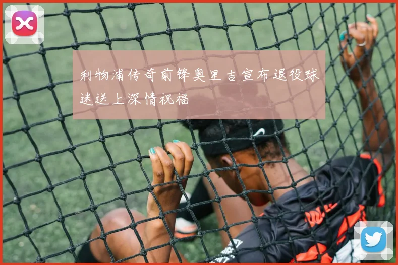 利物浦传奇前锋奥里吉宣布退役球迷送上深情祝福