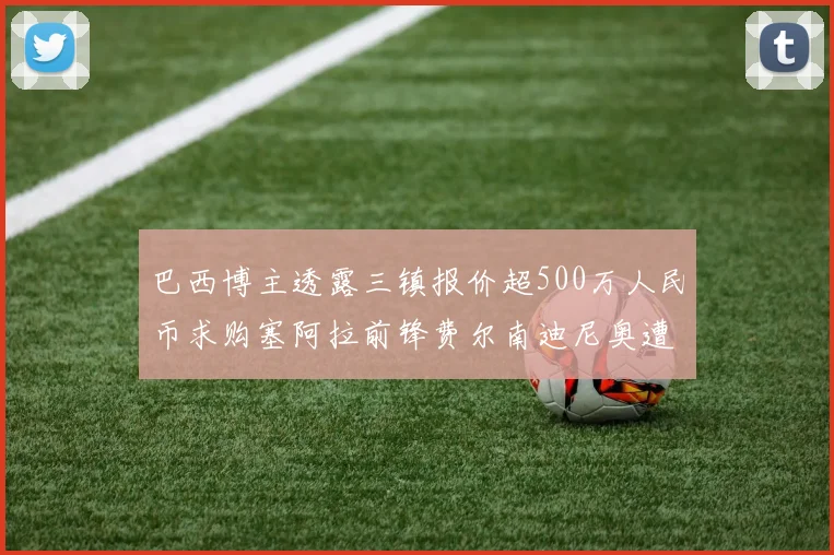 巴西博主透露三镇报价超500万人民币求购塞阿拉前锋费尔南迪尼奥遭拒绝
