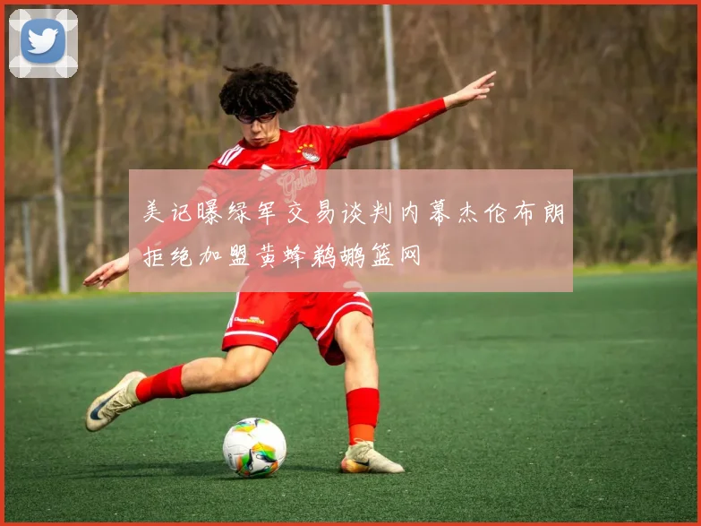 美记曝绿军交易谈判内幕杰伦布朗拒绝加盟黄蜂鹈鹕篮网