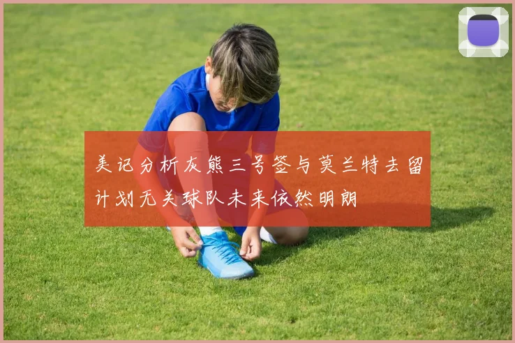 美记分析灰熊三号签与莫兰特去留计划无关球队未来依然明朗