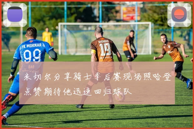 米切尔分享骑士季后赛现场照哈登点赞期待他迅速回归球队