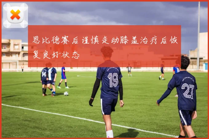 恩比德赛后谨慎走动膝盖治疗后恢复良好状态