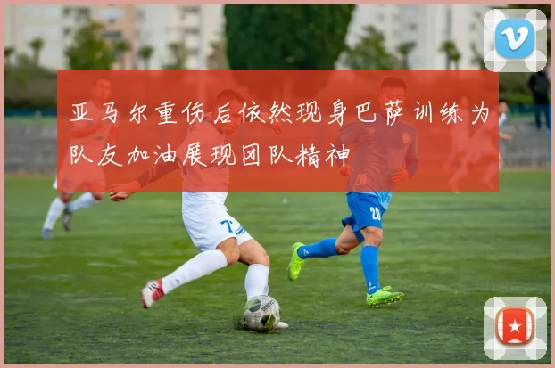 亚马尔重伤后依然现身巴萨训练为队友加油展现团队精神