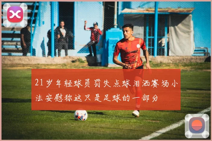 21岁年轻球员罚失点球泪洒赛场小法安慰称这只是足球的一部分