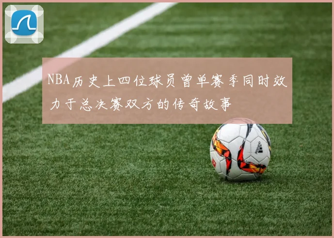 NBA历史上四位球员曾单赛季同时效力于总决赛双方的传奇故事