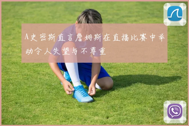 A史密斯直言詹姆斯在直播比赛中举动令人失望与不尊重