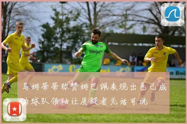 乌姆蒂蒂称赞姆巴佩表现出色已成为球队领袖让质疑者无话可说