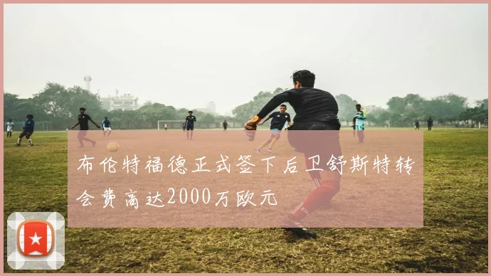 布伦特福德正式签下后卫舒斯特转会费高达2000万欧元