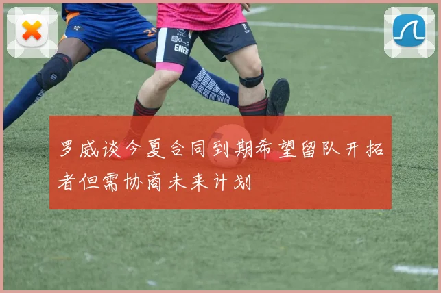 罗威谈今夏合同到期希望留队开拓者但需协商未来计划