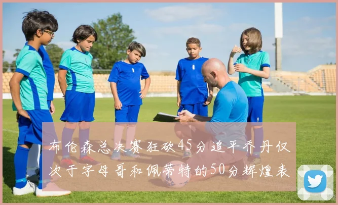 布伦森总决赛狂砍45分追平乔丹仅次于字母哥和佩蒂特的50分辉煌表现