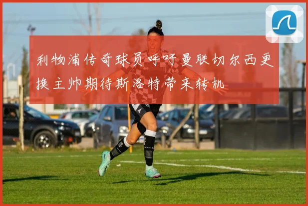 利物浦传奇球员呼吁曼联切尔西更换主帅期待斯洛特带来转机
