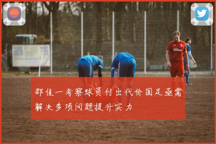 邵佳一考察球员付出代价国足亟需解决多项问题提升实力