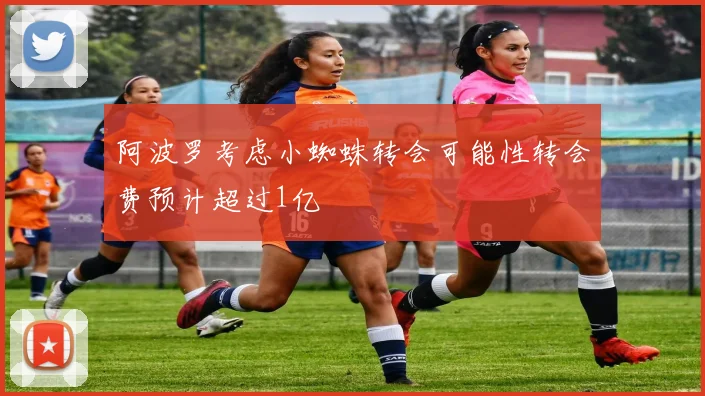 阿波罗考虑小蜘蛛转会可能性转会费预计超过1亿