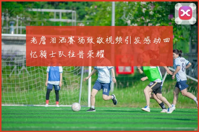 老詹泪洒赛场致敬视频引发感动回忆骑士队往昔荣耀