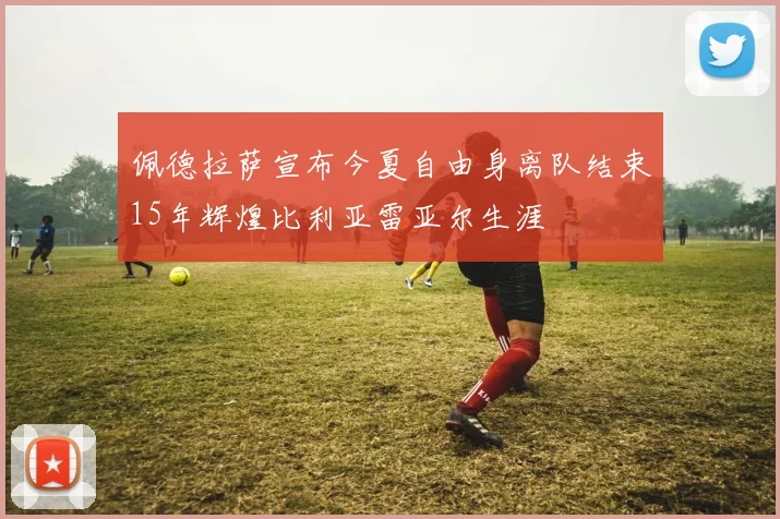 佩德拉萨宣布今夏自由身离队结束15年辉煌比利亚雷亚尔生涯