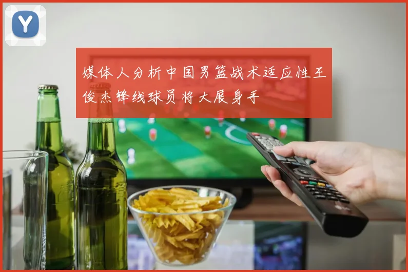 媒体人分析中国男篮战术适应性王俊杰锋线球员将大展身手