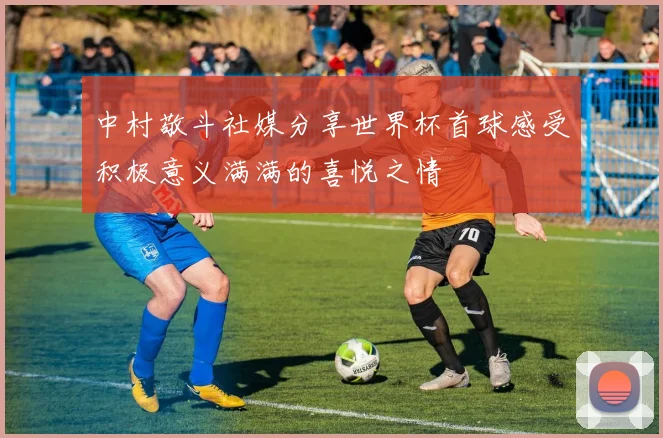 中村敬斗社媒分享世界杯首球感受积极意义满满的喜悦之情