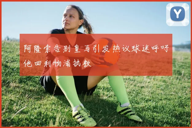 阿隆索告别皇马引发热议球迷呼吁他回利物浦执教