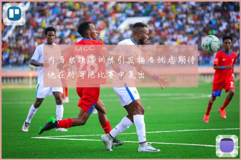 内马尔缺席训练引发梅洛忧虑期待他在对海地比赛中复出