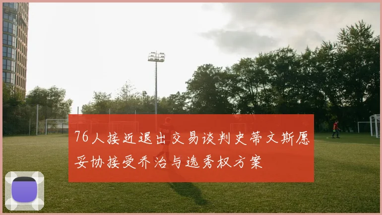 76人接近退出交易谈判史蒂文斯愿妥协接受乔治与选秀权方案